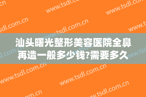 汕头曙光整形美容医院全鼻再造一般多少钱?需要多久恢复?(汕头曙光整形美容医院价格)