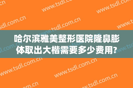 哈尔滨雅美整形医院隆鼻膨体取出大楷需要多少费用?好不好?(哈尔滨膨体隆鼻多少钱)
