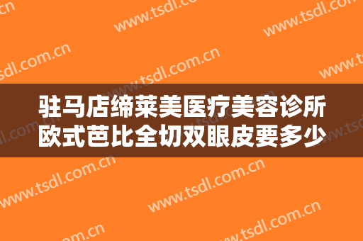 驻马店缔莱美医疗美容诊所欧式芭比全切双眼皮要多少钱?效果怎么样?