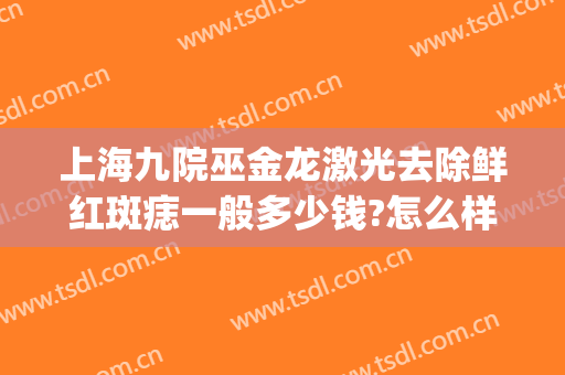 上海九院巫金龙激光去除鲜红斑痣一般多少钱?怎么样?(上海九院治疗鲜红斑痣需要多少钱)