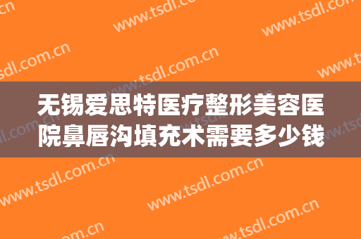 无锡爱思特医疗整形美容医院鼻唇沟填充术需要多少钱?靠谱吗?(无锡爱思特春天整形医院)