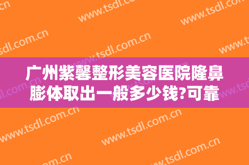 广州紫馨整形美容医院隆鼻膨体取出一般多少钱?可靠吗?