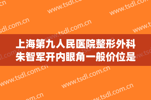 上海第九人民医院整形外科朱智军开内眼角一般价位是多少?可靠吗?(上海第九人民医院整形外科医生)