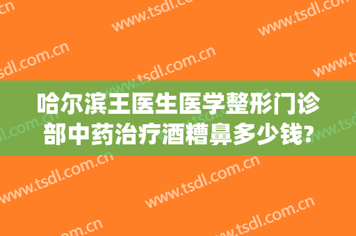 哈尔滨王医生医学整形门诊部中药治疗酒糟鼻多少钱?可靠吗?(酒糟鼻多少钱能治好)