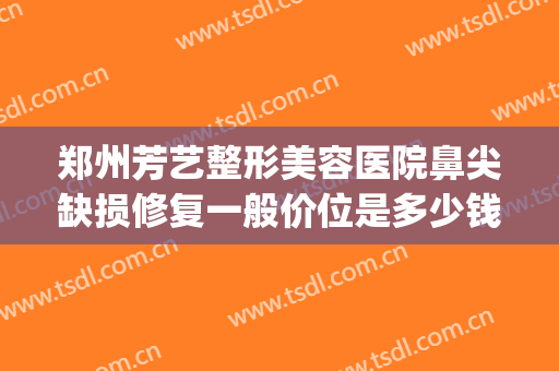 郑州芳艺整形美容医院鼻尖缺损修复一般价位是多少钱?效果怎么样?(郑州芳艺医疗美容医院怎么样)