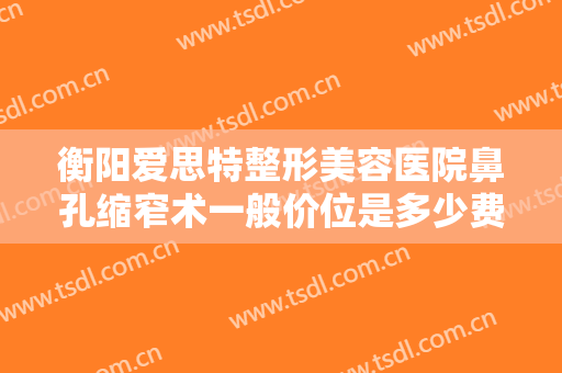 衡阳爱思特整形美容医院鼻孔缩窄术一般价位是多少费用?可靠吗?