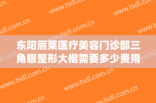 东阳丽莱医疗美容门诊部三角眼整形大楷需要多少费用?靠谱吗?(东阳人民医院有整形的吗)