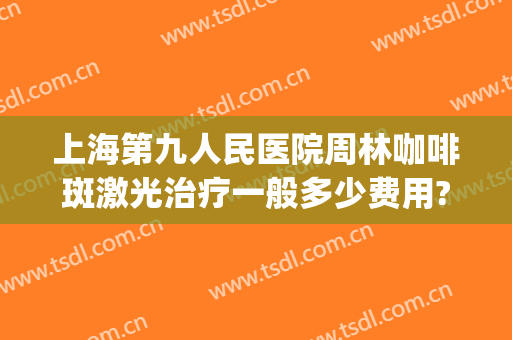 上海第九人民医院周林咖啡斑激光治疗一般多少费用?好不好?(上海九院咖啡斑激光要多少费用)