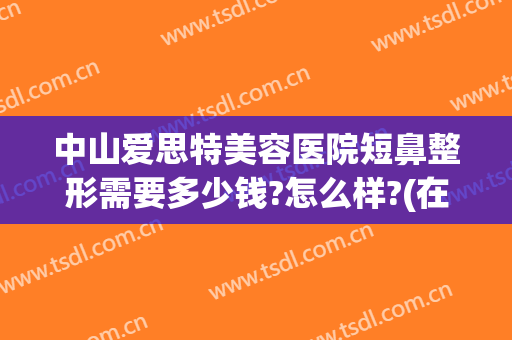 中山爱思特美容医院短鼻整形需要多少钱?怎么样?(在长沙做鼻综合多少钱用爱思特整形怎么样)