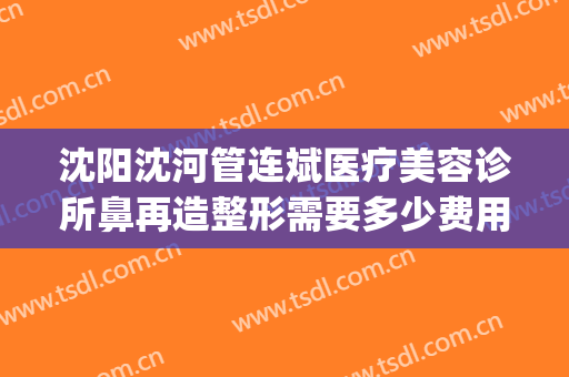 沈阳沈河管连斌医疗美容诊所鼻再造整形需要多少费用?可靠吗?(大连医疗整形美容)