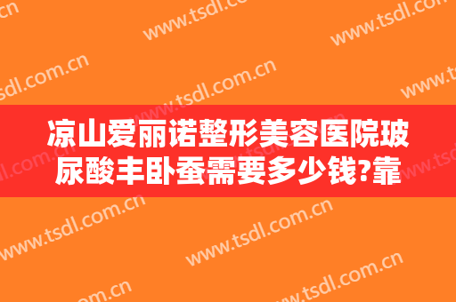凉山爱丽诺整形美容医院玻尿酸丰卧蚕需要多少钱?靠谱吗?