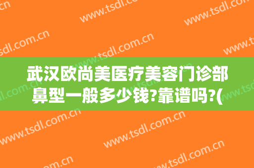 武汉欧尚美医疗美容门诊部鼻型一般多少钱?靠谱吗?(武汉面部整容医院哪家好)