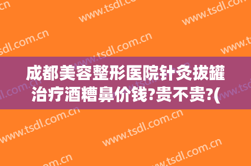 成都美容整形医院针灸拔罐治疗酒糟鼻价钱?贵不贵?(成都酒糟鼻的治疗医院)
