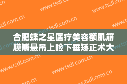 合肥蝶之星医疗美容额肌筋膜瓣悬吊上睑下垂矫正术大楷需要多少费用?有哪些优势?