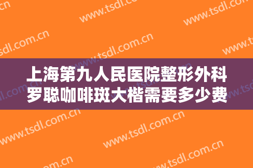 上海第九人民医院整形外科罗聪咖啡斑大楷需要多少费用?需要多久恢复?