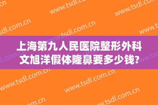 上海第九人民医院整形外科文旭洋假体隆鼻要多少钱?多长时间恢复?(上海假体隆胸美容整形医院)