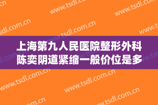 上海第九人民医院整形外科陈奕阴道紧缩一般价位是多少钱?靠谱吗?(上海第九人民医院整形美容手术价格表)