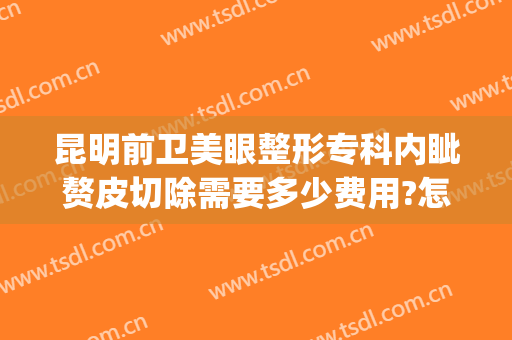 昆明前卫美眼整形专科内眦赘皮切除需要多少费用?怎么样?(内眦赘皮加双眼皮手术价格)