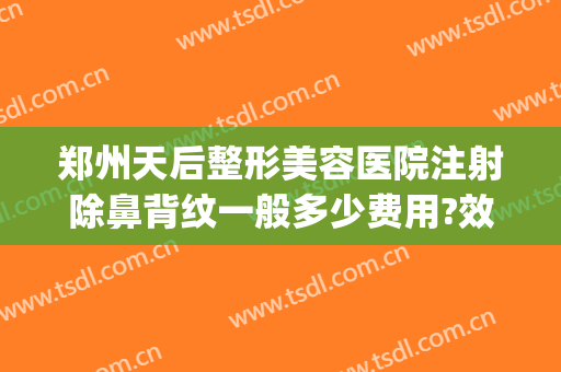 郑州天后整形美容医院注射除鼻背纹一般多少费用?效果怎么样?(郑州天后做鼻子怎么样)
