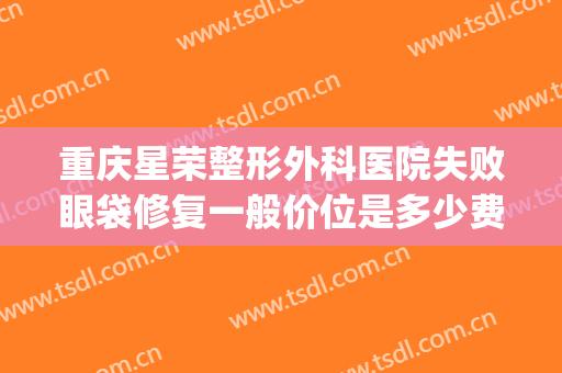 重庆星荣整形外科医院失败眼袋修复一般价位是多少费用?可靠吗?(重庆星荣医美)
