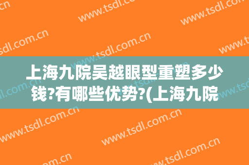 上海九院吴越眼型重塑多少钱?有哪些优势?(上海九院眼部整形)