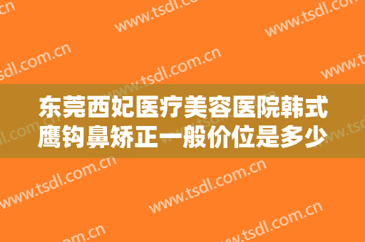 东莞西妃医疗美容医院韩式鹰钩鼻矫正一般价位是多少?需要多久恢复?