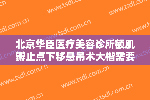 北京华臣医疗美容诊所额肌瓣止点下移悬吊术大楷需要多少费用?需要多久恢复?