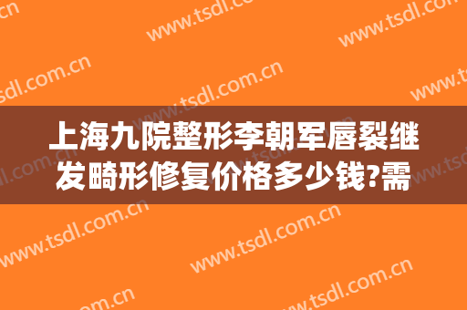 上海九院整形李朝军唇裂继发畸形修复价格多少钱?需要多久恢复?(上海九院唇部整形)
