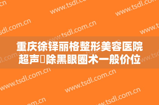 重庆徐铎丽格整形美容医院超声袪除黑眼圈术一般价位是多少费用?靠谱吗?