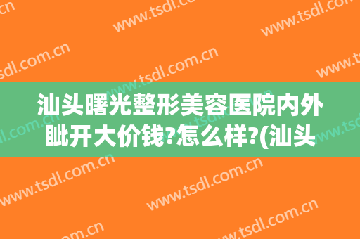 汕头曙光整形美容医院内外眦开大价钱?怎么样?(汕头曙光整形美容医院电话)