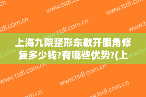 上海九院整形东敏开眼角修复多少钱?有哪些优势?(上海九院修复双眼皮要多少钱)