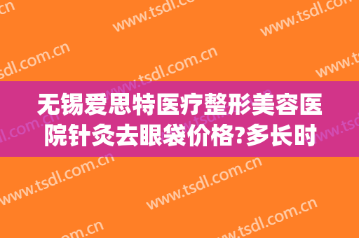 无锡爱思特医疗整形美容医院针灸去眼袋价格?多长时间恢复?(无锡人民医院割眼袋)