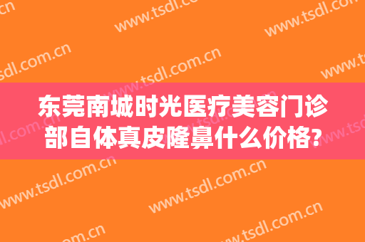 东莞南城时光医疗美容门诊部自体真皮隆鼻什么价格?好不好?(东莞东城整形美容医院)