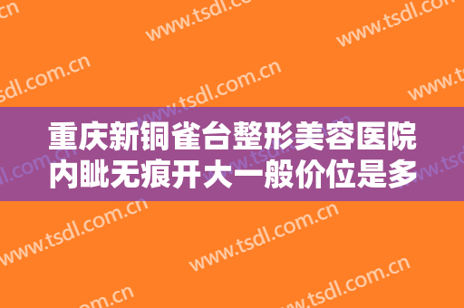 重庆新铜雀台整形美容医院内眦无痕开大一般价位是多少钱?有哪些优势?