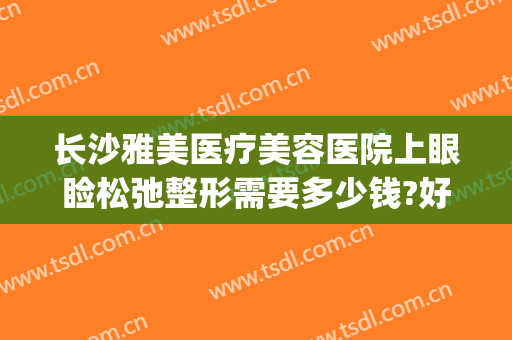 长沙雅美医疗美容医院上眼睑松弛整形需要多少钱?好不好?(长沙雅美整形医院口碑怎么样)