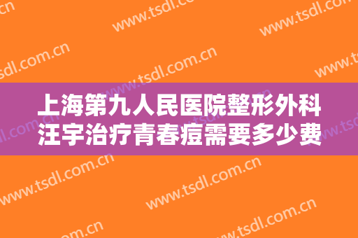 上海第九人民医院整形外科汪宇治疗青春痘需要多少费用?有哪些优势?