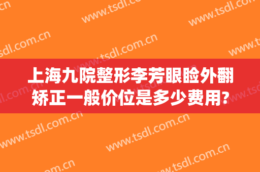 上海九院整形李芳眼睑外翻矫正一般价位是多少费用?怎么样?(上海九院鼻子矫正多少钱)