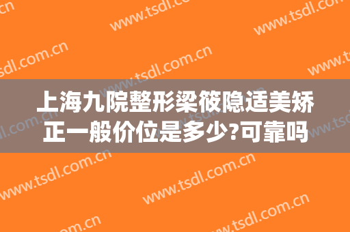 上海九院整形梁筱隐适美矫正一般价位是多少?可靠吗?(隐适美上海九院多少钱)