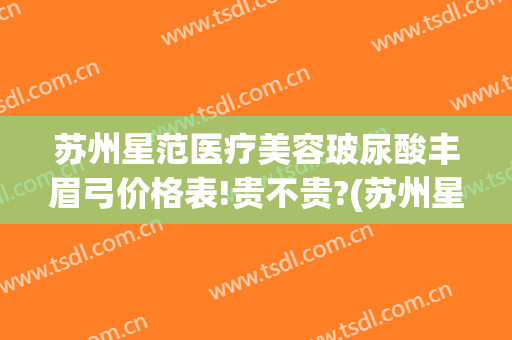 苏州星范医疗美容玻尿酸丰眉弓价格表!贵不贵?(苏州星范医疗美容整形医院)