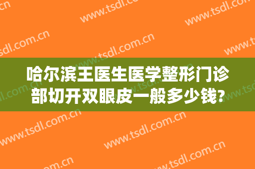 哈尔滨王医生医学整形门诊部切开双眼皮一般多少钱?贵不贵?(哈尔滨双眼皮全切要多少钱)