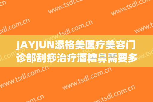 JAYJUN添格美医疗美容门诊部刮痧治疗酒糟鼻需要多少费用?怎么样?