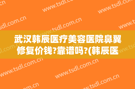 武汉韩辰医疗美容医院鼻翼修复价钱?靠谱吗?(韩辰医疗美容怎么样)