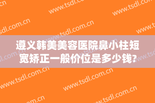 遵义韩美美容医院鼻小柱短宽矫正一般价位是多少钱?贵不贵?(遵义鼻子整容)