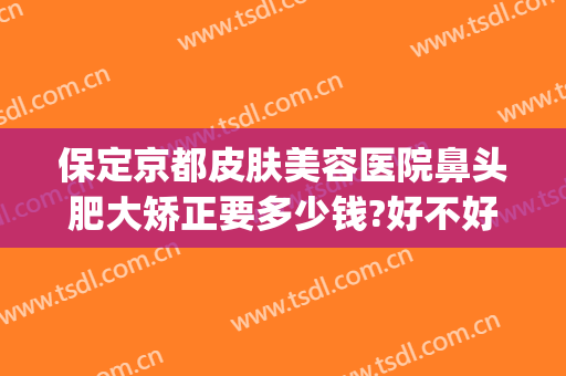 保定京都皮肤美容医院鼻头肥大矫正要多少钱?好不好?(保定鼻头整容多少钱)