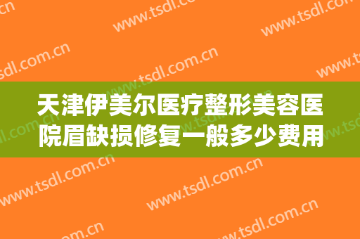 天津伊美尔医疗整形美容医院眉缺损修复一般多少费用?有哪些优势?(天津伊美尔整形价格)