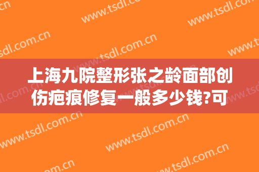 上海九院整形张之龄面部创伤疤痕修复一般多少钱?可靠吗?(上海九院祛除疤痕得花多少钱)