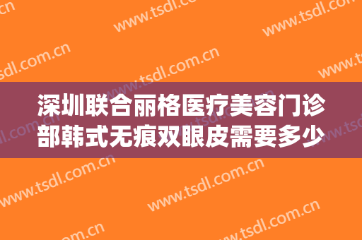 深圳联合丽格医疗美容门诊部韩式无痕双眼皮需要多少钱?怎么样?(联合丽格美容医院价格)