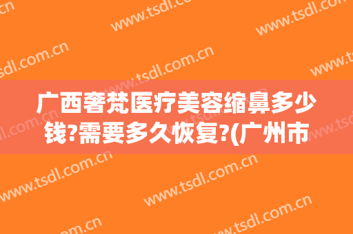 广西奢梵医疗美容缩鼻多少钱?需要多久恢复?(广州市奢梵医疗美容医院)