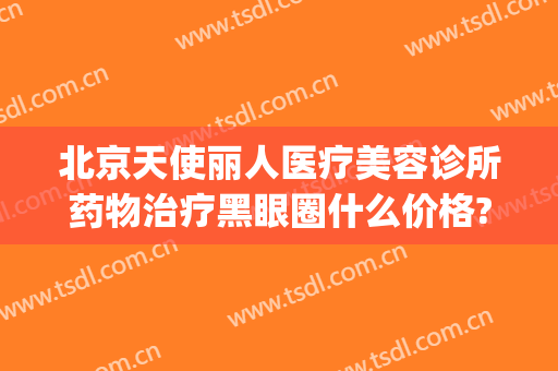 北京天使丽人医疗美容诊所药物治疗黑眼圈什么价格?怎么样?(北京天使皮肤科医院)