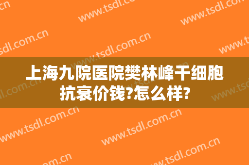 上海九院医院樊林峰干细胞抗衰价钱?怎么样?